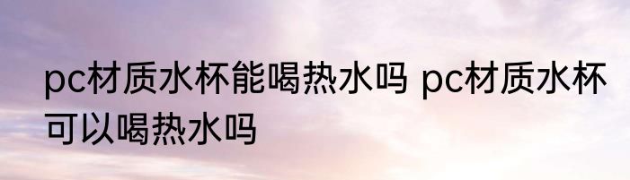 pc材质水杯能喝热水吗 pc材质水杯可以喝热水吗