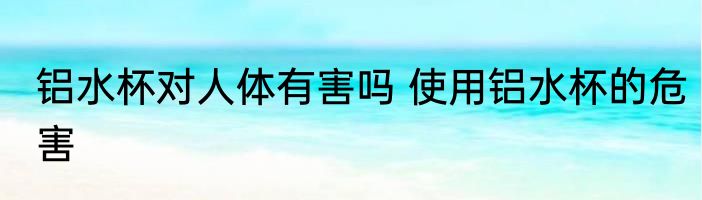 铝水杯对人体有害吗 使用铝水杯的危害
