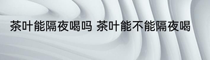 茶叶能隔夜喝吗 茶叶能不能隔夜喝