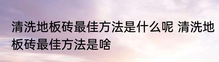 清洗地板砖最佳方法是什么呢 清洗地板砖最佳方法是啥
