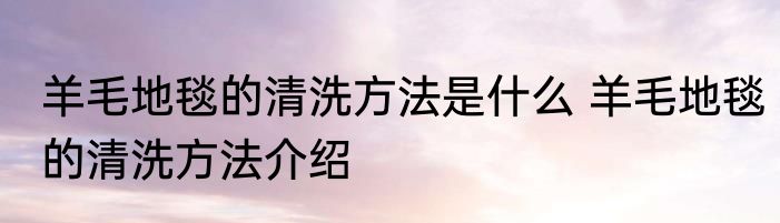羊毛地毯的清洗方法是什么 羊毛地毯的清洗方法介绍