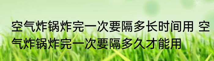 空气炸锅炸完一次要隔多长时间用 空气炸锅炸完一次要隔多久才能用