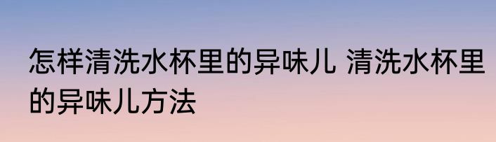 怎样清洗水杯里的异味儿 清洗水杯里的异味儿方法