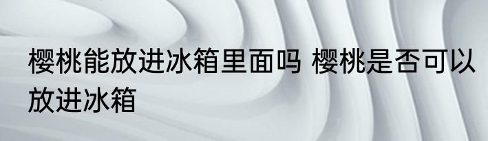 樱桃能放进冰箱里面吗 樱桃是否可以放进冰箱
