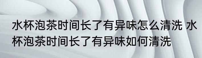 水杯泡茶时间长了有异味怎么清洗 水杯泡茶时间长了有异味如何清洗