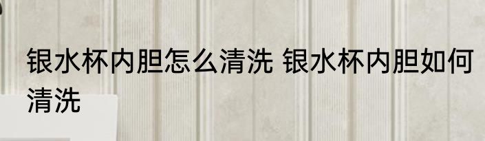 银水杯内胆怎么清洗 银水杯内胆如何清洗