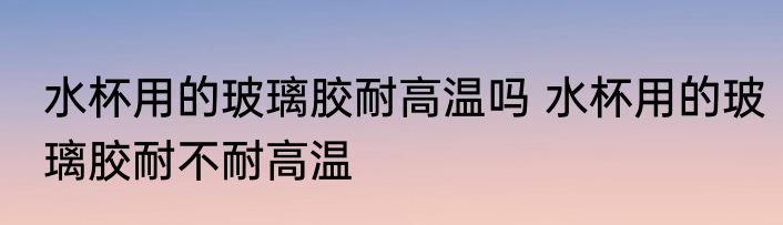 水杯用的玻璃胶耐高温吗 水杯用的玻璃胶耐不耐高温