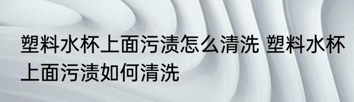 塑料水杯上面污渍怎么清洗 塑料水杯上面污渍如何清洗