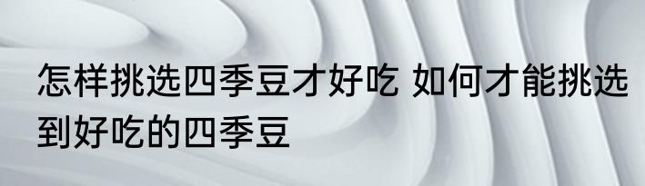 怎样挑选四季豆才好吃 如何才能挑选到好吃的四季豆