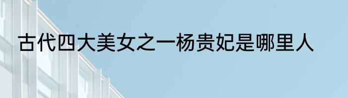 古代四大美女之一杨贵妃是哪里人
