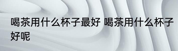 喝茶用什么杯子最好 喝茶用什么杯子好呢