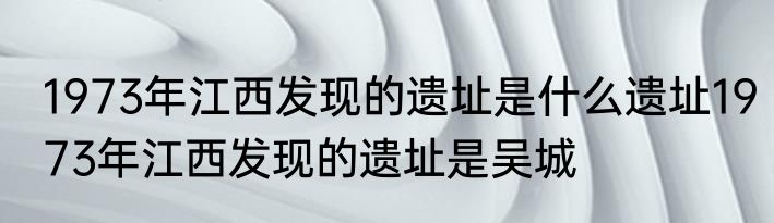 1973年江西发现的遗址是什么遗址1973年江西发现的遗址是吴城