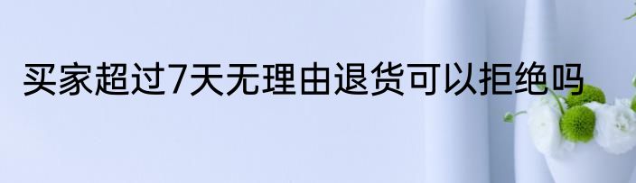 买家超过7天无理由退货可以拒绝吗