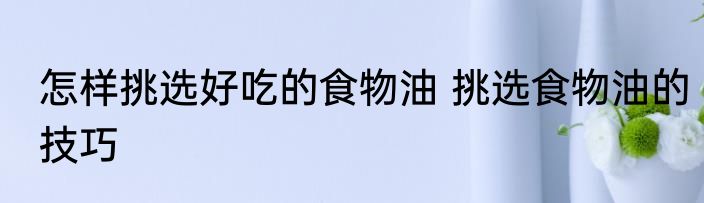 怎样挑选好吃的食物油 挑选食物油的技巧