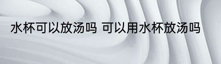 水杯可以放汤吗 可以用水杯放汤吗