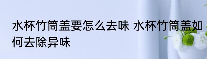 水杯竹筒盖要怎么去味 水杯竹筒盖如何去除异味
