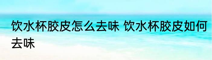 饮水杯胶皮怎么去味 饮水杯胶皮如何去味