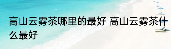 高山云雾茶哪里的最好 高山云雾茶什么最好