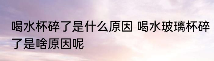 喝水杯碎了是什么原因 喝水玻璃杯碎了是啥原因呢