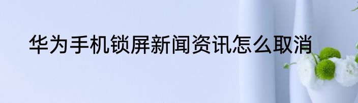 华为手机锁屏新闻资讯怎么取消