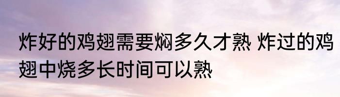 炸好的鸡翅需要焖多久才熟 炸过的鸡翅中烧多长时间可以熟