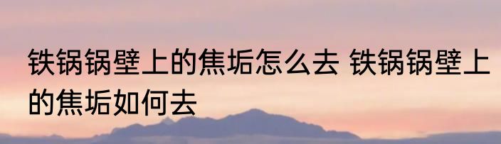 铁锅锅壁上的焦垢怎么去 铁锅锅壁上的焦垢如何去