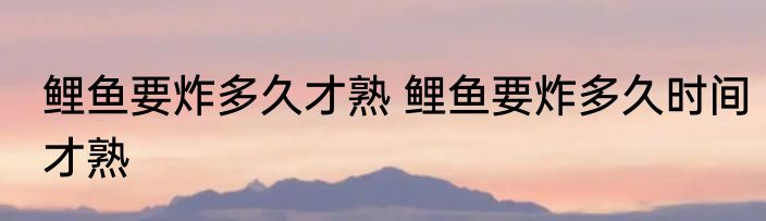 鲤鱼要炸多久才熟 鲤鱼要炸多久时间才熟