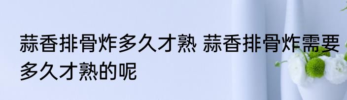 蒜香排骨炸多久才熟 蒜香排骨炸需要多久才熟的呢