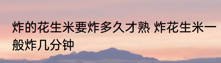 炸的花生米要炸多久才熟 炸花生米一般炸几分钟