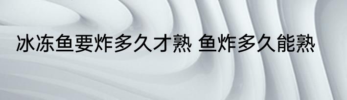 冰冻鱼要炸多久才熟 鱼炸多久能熟