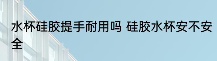 水杯硅胶提手耐用吗 硅胶水杯安不安全