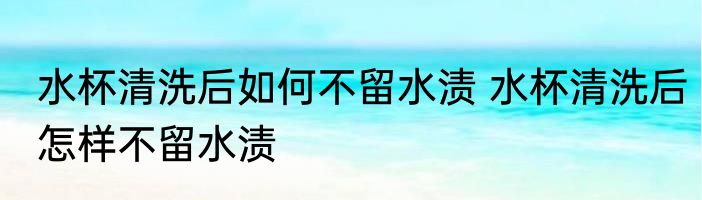 水杯清洗后如何不留水渍 水杯清洗后怎样不留水渍