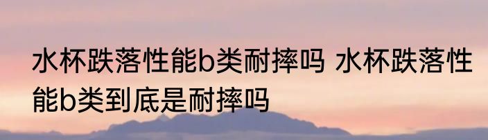 水杯跌落性能b类耐摔吗 水杯跌落性能b类到底是耐摔吗
