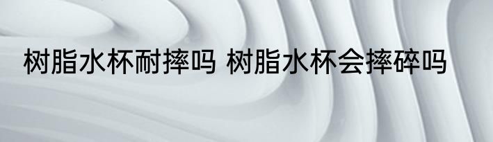 树脂水杯耐摔吗 树脂水杯会摔碎吗