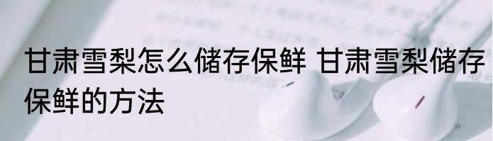 甘肃雪梨怎么储存保鲜 甘肃雪梨储存保鲜的方法