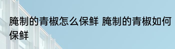 腌制的青椒怎么保鲜 腌制的青椒如何保鲜
