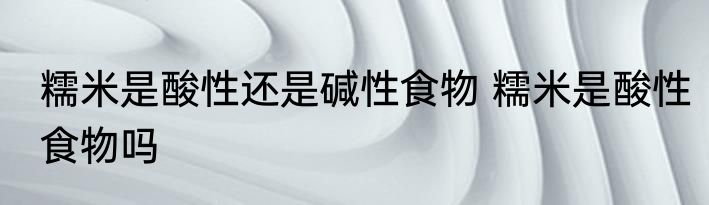 糯米是酸性还是碱性食物 糯米是酸性食物吗