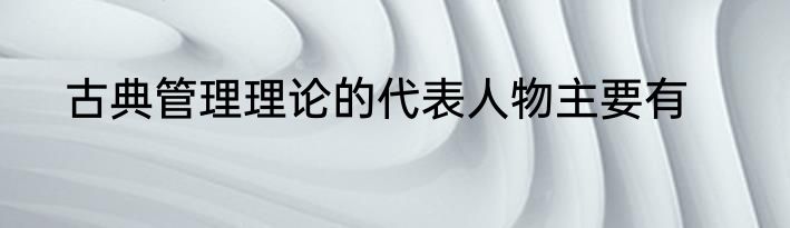 古典管理理论的代表人物主要有