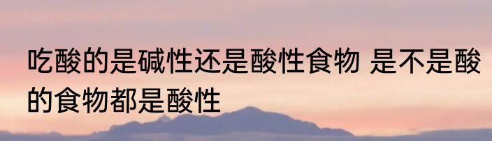吃酸的是碱性还是酸性食物 是不是酸的食物都是酸性