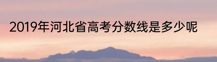 2019年河北省高考分数线是多少呢