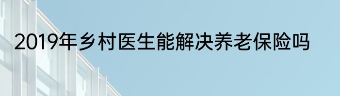2019年乡村医生能解决养老保险吗