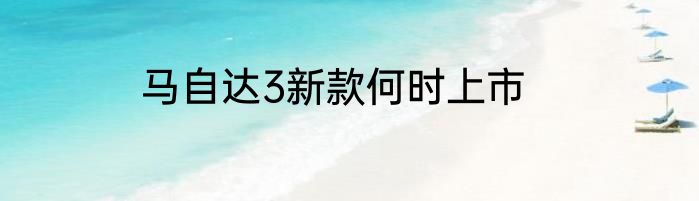 马自达3新款何时上市