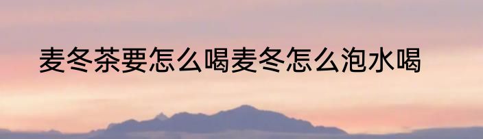 麦冬茶要怎么喝麦冬怎么泡水喝