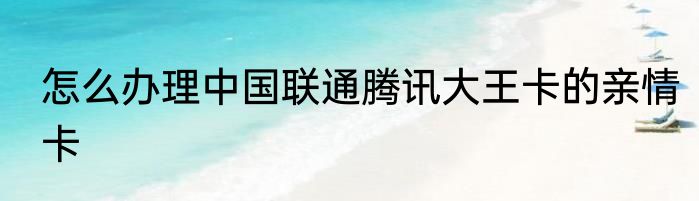 怎么办理中国联通腾讯大王卡的亲情卡