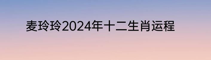 麦玲玲2024年十二生肖运程