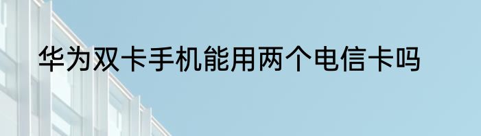 华为双卡手机能用两个电信卡吗