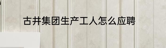古井集团生产工人怎么应聘