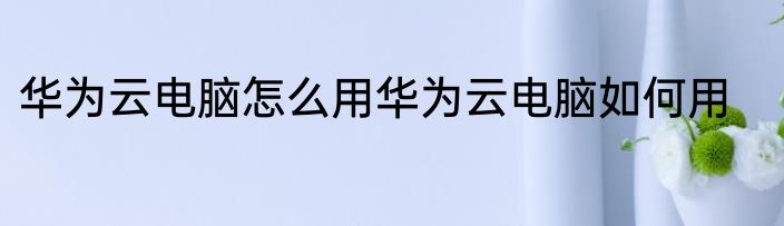 华为云电脑怎么用华为云电脑如何用