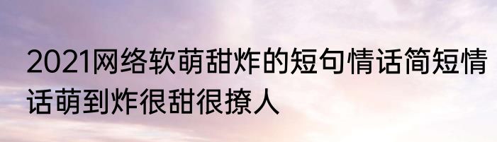 2021网络软萌甜炸的短句情话简短情话萌到炸很甜很撩人
