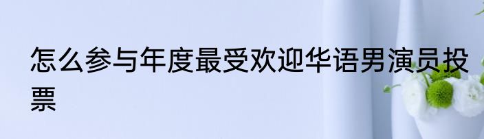 怎么参与年度最受欢迎华语男演员投票